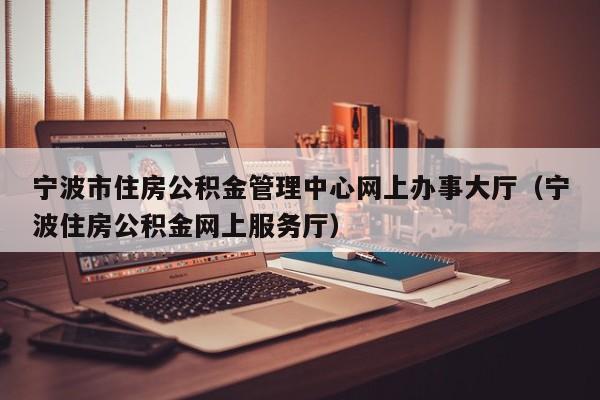 宁波市住房公积金管理中心网上办事大厅（宁波住房公积金网上服务厅）