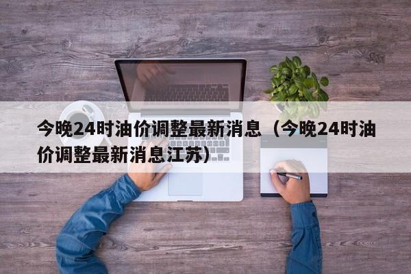 今晚24时油价调整最新消息（今晚24时油价调整最新消息江苏）