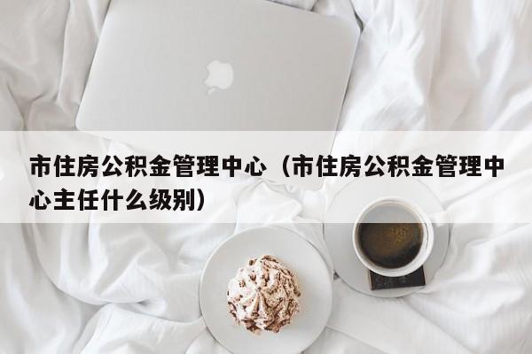 市住房公积金管理中心（市住房公积金管理中心主任什么级别）