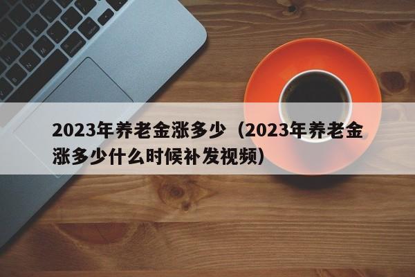 2023年养老金涨多少（2023年养老金涨多少什么时候补发视频）