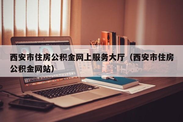 西安市住房公积金网上服务大厅（西安市住房公积金网站）