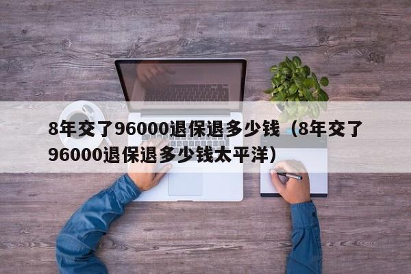 8年交了96000退保退多少钱（8年交了96000退保退多少钱太平洋）