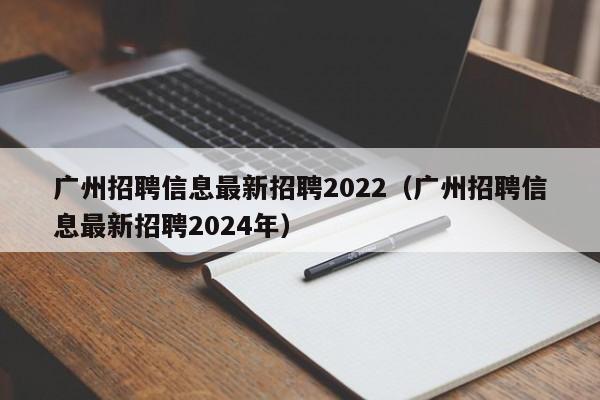 广州招聘信息最新招聘2022（广州招聘信息最新招聘2024年）