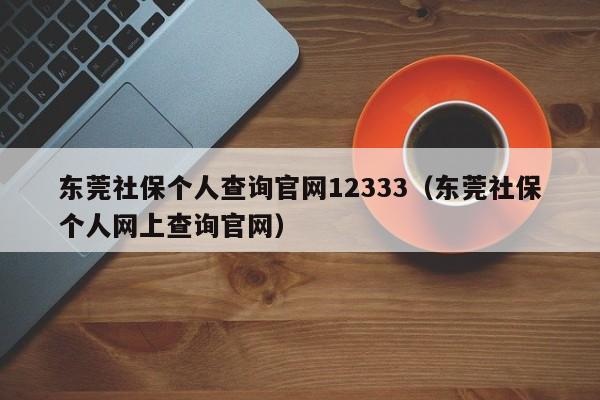 东莞社保个人查询官网12333（东莞社保个人网上查询官网）