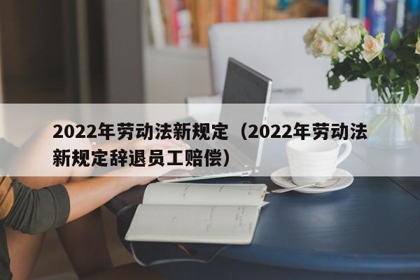 2022年劳动法新规定（2022年劳动法新规定辞退员工赔偿）