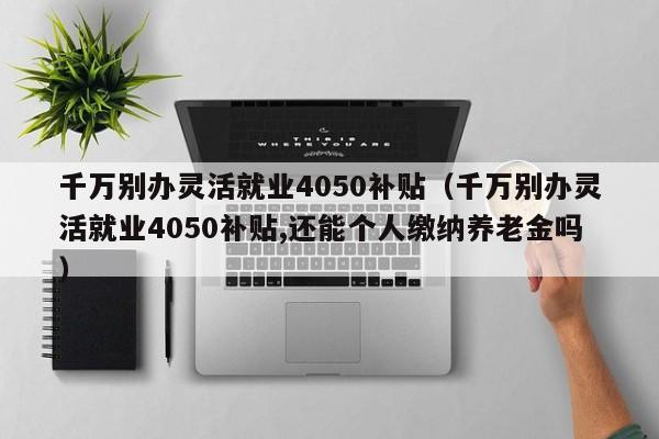 千万别办灵活就业4050补贴（千万别办灵活就业4050补贴,还能个人缴纳养老金吗）