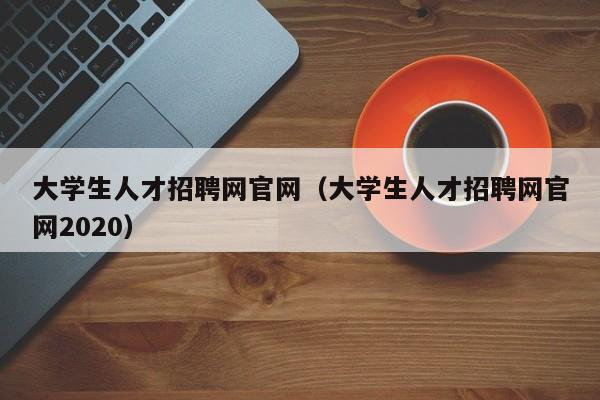 大学生人才招聘网官网（大学生人才招聘网官网2020）