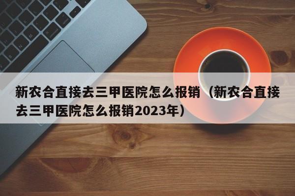 新农合直接去三甲医院怎么报销（新农合直接去三甲医院怎么报销2023年）