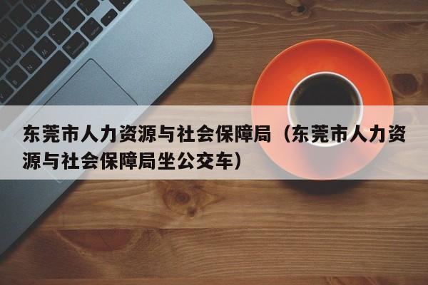 东莞市人力资源与社会保障局（东莞市人力资源与社会保障局坐公交车）