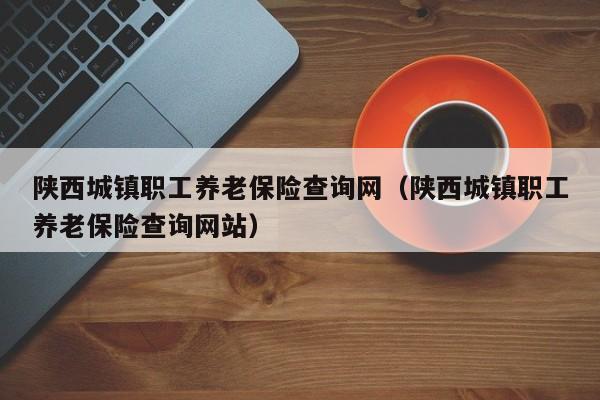 陕西城镇职工养老保险查询网（陕西城镇职工养老保险查询网站）