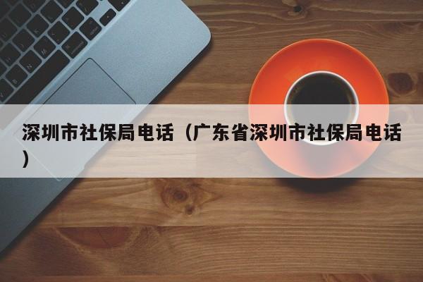 深圳市社保局电话（广东省深圳市社保局电话）