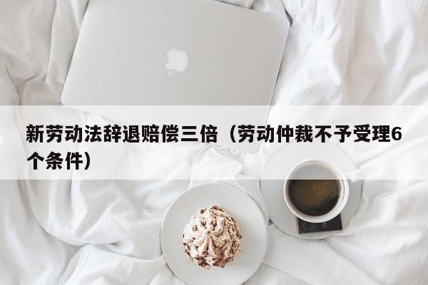 新劳动法辞退赔偿三倍（劳动仲裁不予受理6个条件）