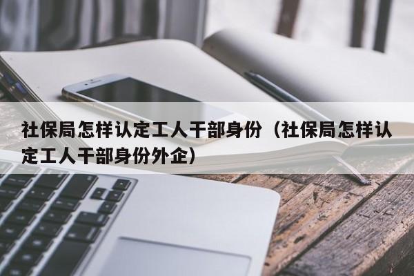 社保局怎样认定工人干部身份（社保局怎样认定工人干部身份外企）