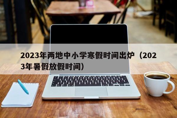 2023年两地中小学寒假时间出炉（2023年暑假放假时间）