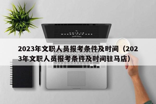 2023年文职人员报考条件及时间（2023年文职人员报考条件及时间驻马店）