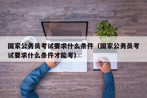 国家公务员考试要求什么条件（国家公务员考试要求什么条件才能考）