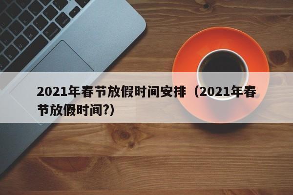 2021年春节放假时间安排（2021年春节放假时间?）