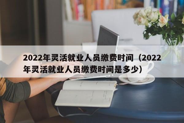 2022年灵活就业人员缴费时间（2022年灵活就业人员缴费时间是多少）