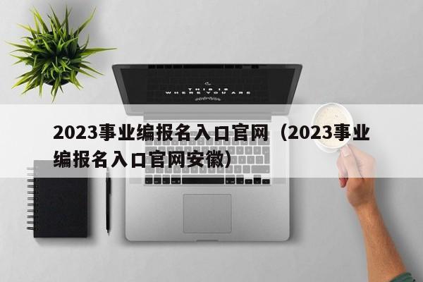 2023事业编报名入口官网（2023事业编报名入口官网安徽）