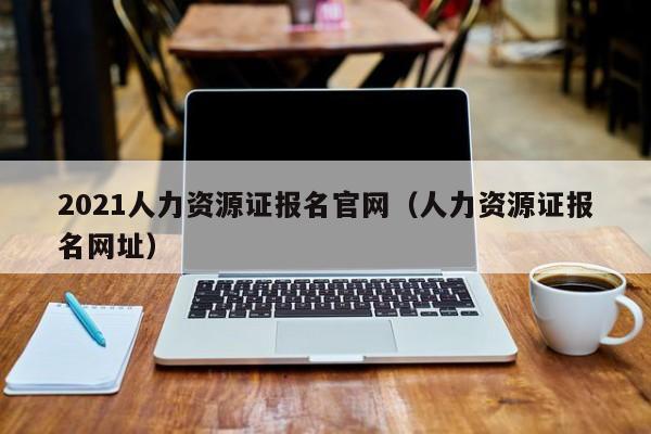 2021人力资源证报名官网（人力资源证报名网址）