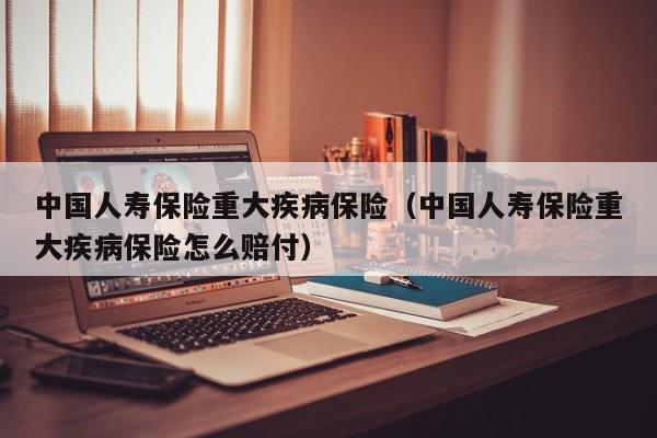 中国人寿保险重大疾病保险（中国人寿保险重大疾病保险怎么赔付）
