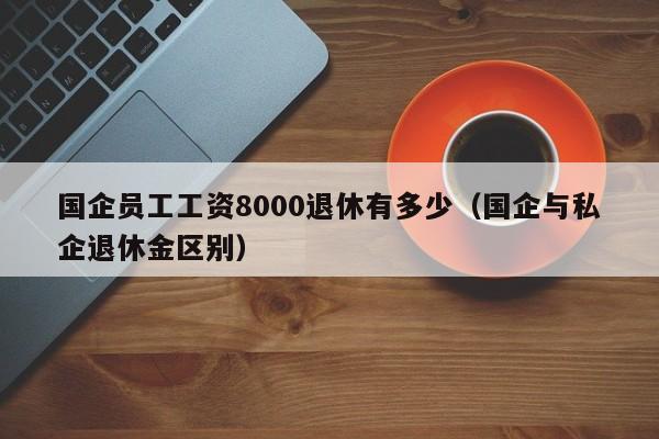 国企员工工资8000退休有多少（国企与私企退休金区别）