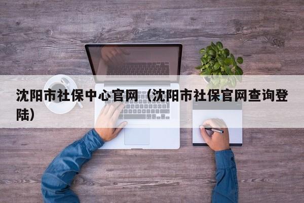 沈阳市社保中心官网（沈阳市社保官网查询登陆）