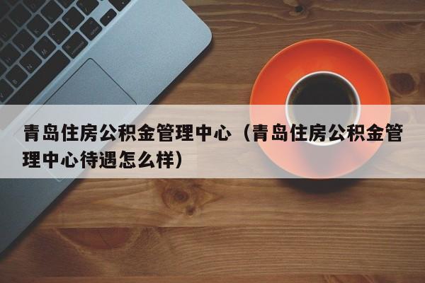 青岛住房公积金管理中心（青岛住房公积金管理中心待遇怎么样）