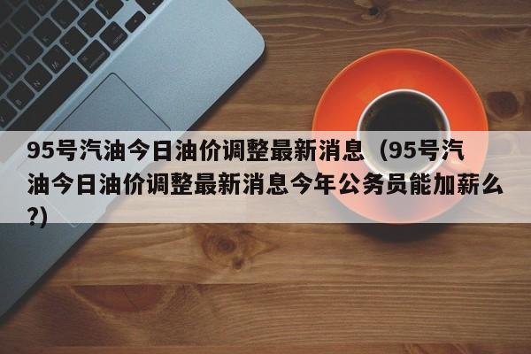 95号汽油今日油价调整最新消息（95号汽油今日油价调整最新消息今年公务员能加薪么?）