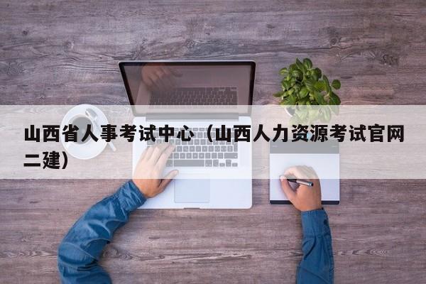 山西省人事考试中心（山西人力资源考试官网二建）