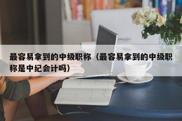 最容易拿到的中级职称（最容易拿到的中级职称是中纪会计吗）