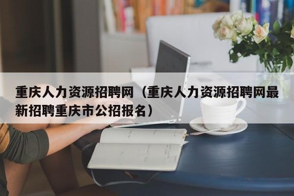 重庆人力资源招聘网（重庆人力资源招聘网最新招聘重庆市公招报名）