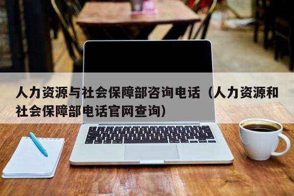 人力资源与社会保障部咨询电话（人力资源和社会保障部电话官网查询）