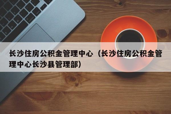长沙住房公积金管理中心（长沙住房公积金管理中心长沙县管理部）