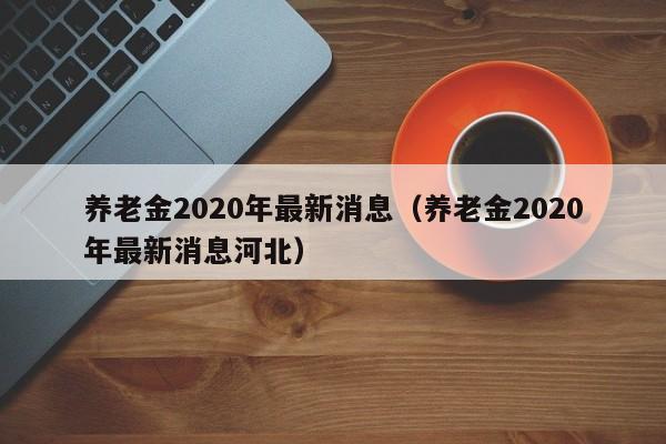 养老金2020年最新消息（养老金2020年最新消息河北）