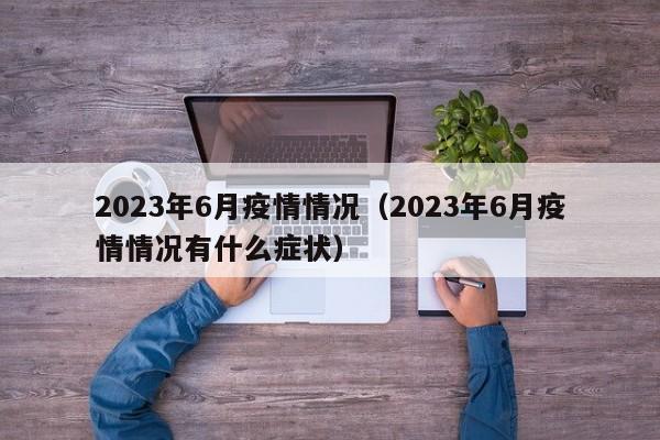 2023年6月疫情情况（2023年6月疫情情况有什么症状）