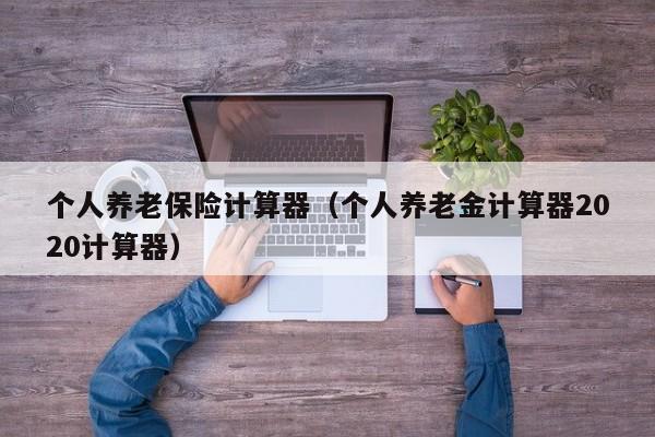个人养老保险计算器（个人养老金计算器2020计算器）