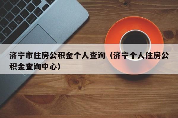 济宁市住房公积金个人查询（济宁个人住房公积金查询中心）
