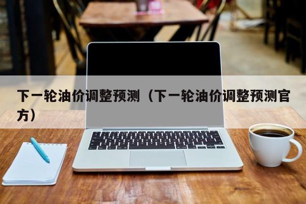 下一轮油价调整预测（下一轮油价调整预测官方）