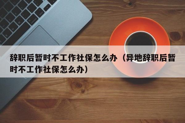 辞职后暂时不工作社保怎么办（异地辞职后暂时不工作社保怎么办）