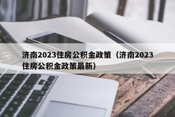 济南2023住房公积金政策（济南2023住房公积金政策最新）