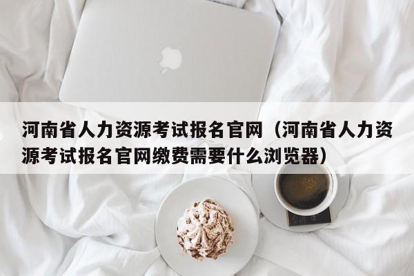 河南省人力资源考试报名官网（河南省人力资源考试报名官网缴费需要什么浏览器）