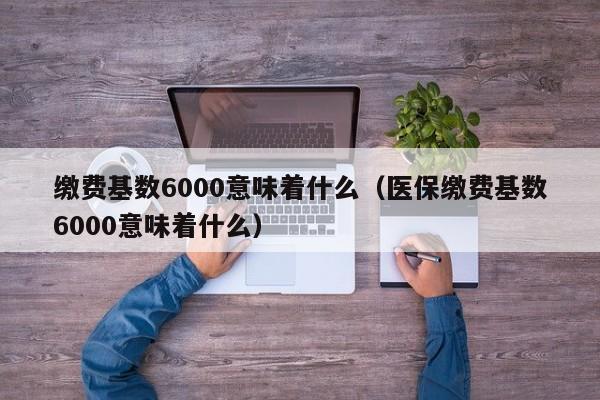 缴费基数6000意味着什么（医保缴费基数6000意味着什么）
