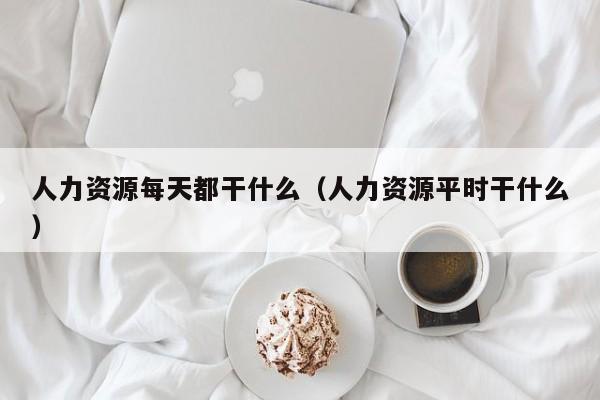 人力资源每天都干什么（人力资源平时干什么）
