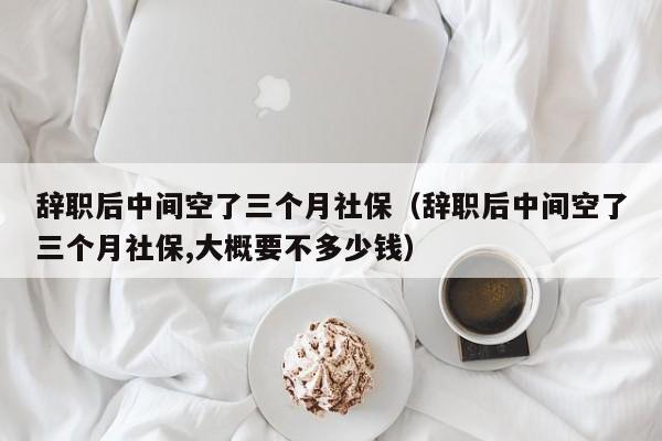 辞职后中间空了三个月社保（辞职后中间空了三个月社保,大概要不多少钱）