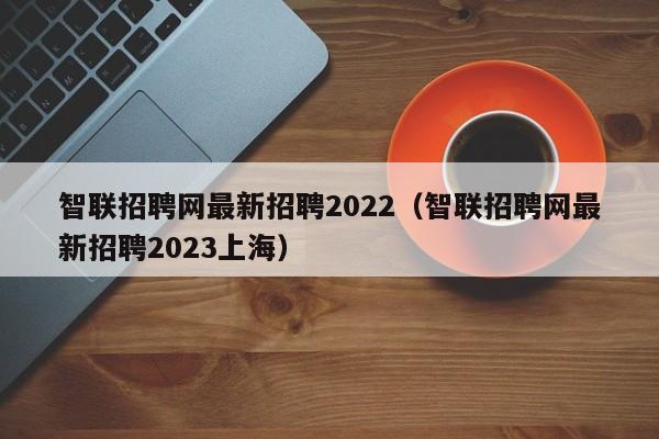 智联招聘网最新招聘2022（智联招聘网最新招聘2023上海）