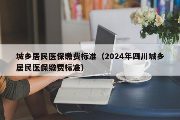 城乡居民医保缴费标准（2024年四川城乡居民医保缴费标准）