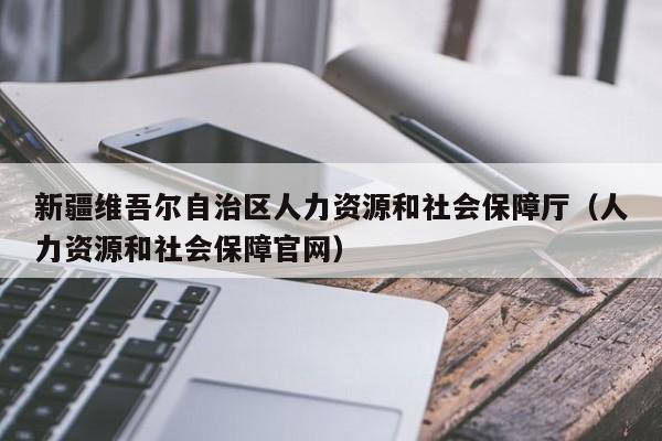 新疆维吾尔自治区人力资源和社会保障厅（人力资源和社会保障官网）