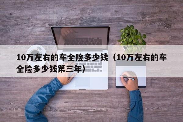 10万左右的车全险多少钱（10万左右的车全险多少钱第三年）