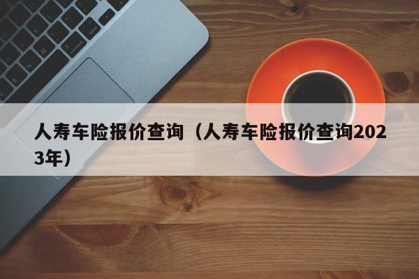 人寿车险报价查询（人寿车险报价查询2023年）
